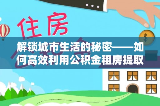宿州解锁城市生活的秘密——如何高效利用公积金租房提取政策优化居住体验