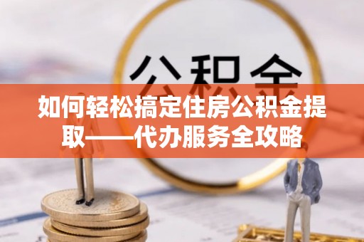 宿州如何轻松搞定住房公积金提取——代办服务全攻略