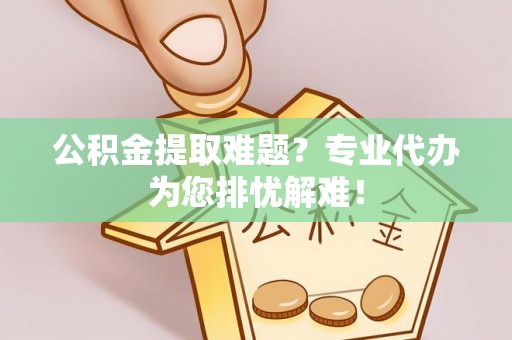 宿州公积金提取难题？专业代办为您排忧解难！