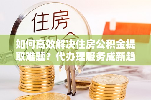 宿州如何高效解决住房公积金提取难题？代办理服务成新趋势
