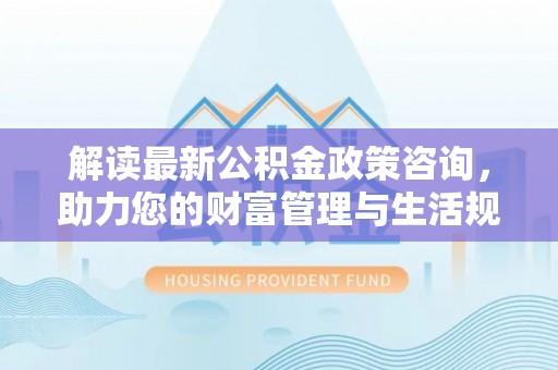 宿州解读最新公积金政策咨询，助力您的财富管理与生活规划