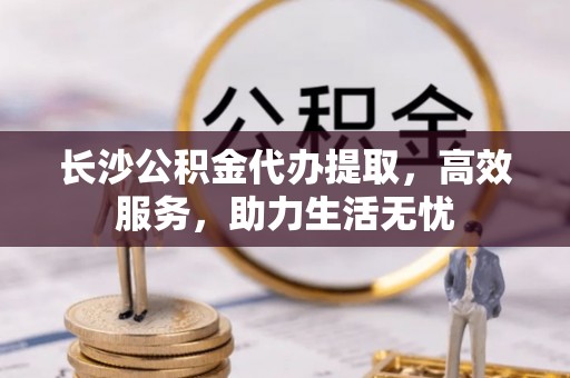 宿州长沙公积金代办提取，高效服务，助力生活无忧