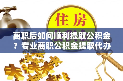 宿州离职后如何顺利提取公积金？专业离职公积金提取代办服务指南