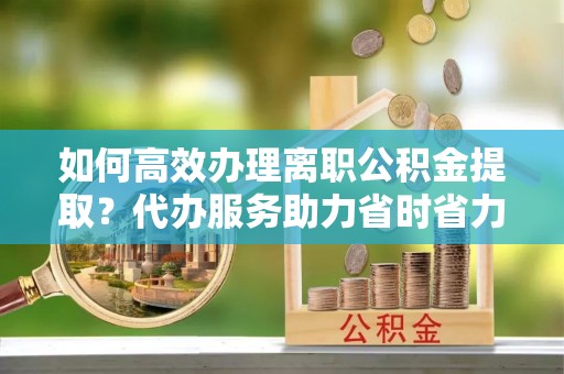 宿州如何高效办理离职公积金提取？代办服务助力省时省力