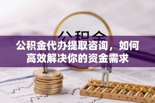 宿州公积金代办提取咨询，如何高效解决你的资金需求