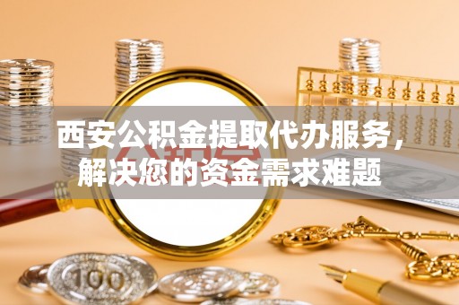 宿州西安公积金提取代办服务，解决您的资金需求难题