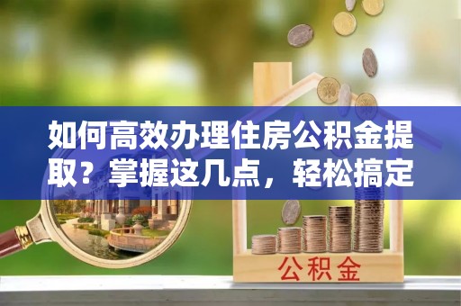 宿州如何高效办理住房公积金提取？掌握这几点，轻松搞定！