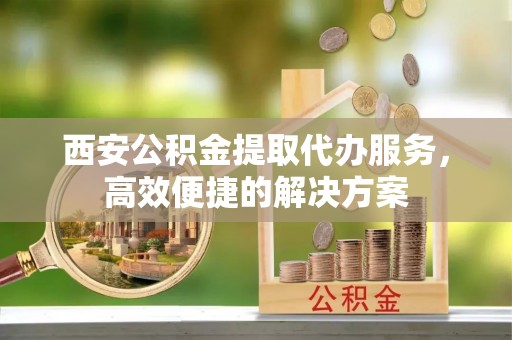 宿州西安公积金提取代办服务，高效便捷的解决方案