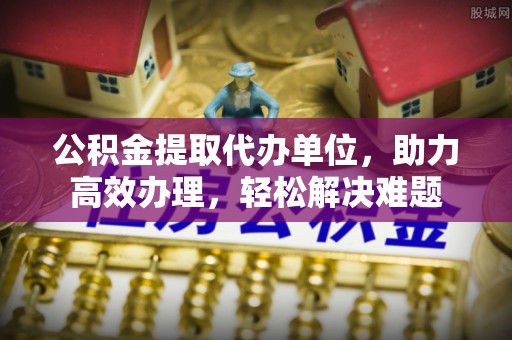 宿州公积金提取代办单位，助力高效办理，轻松解决难题