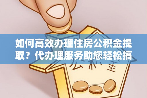 宿州如何高效办理住房公积金提取？代办理服务助您轻松搞定