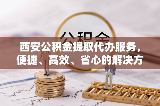宿州西安公积金提取代办服务，便捷、高效、省心的解决方案