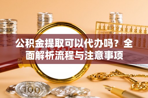 宿州公积金提取可以代办吗？全面解析流程与注意事项