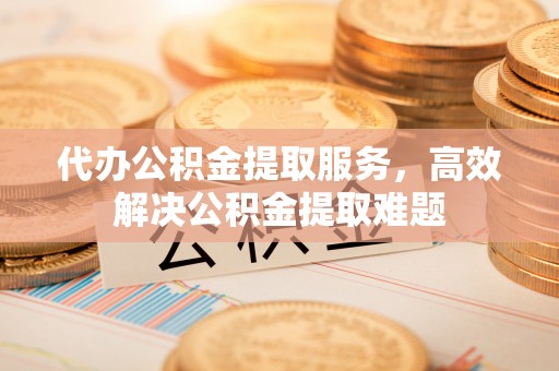 宿州代办公积金提取服务，高效解决公积金提取难题