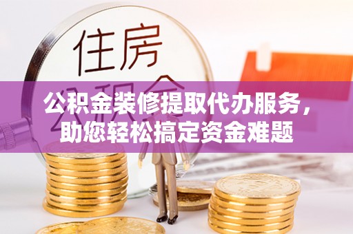 宿州公积金装修提取代办服务，助您轻松搞定资金难题