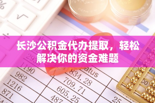 宿州长沙公积金代办提取，轻松解决你的资金难题