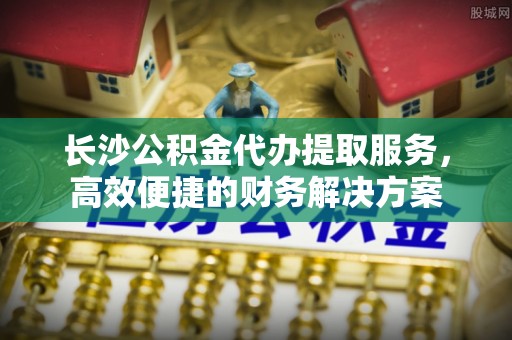 宿州长沙公积金代办提取服务，高效便捷的财务解决方案