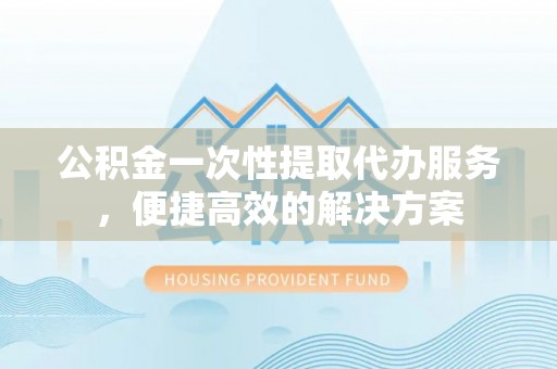 宿州公积金一次性提取代办服务，便捷高效的解决方案
