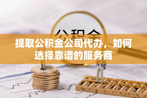 宿州提取公积金公司代办，如何选择靠谱的服务商