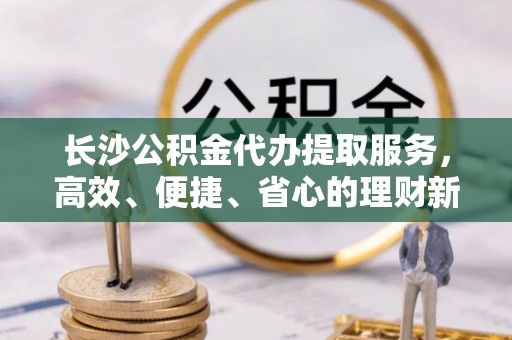 宿州长沙公积金代办提取服务，高效、便捷、省心的理财新选择