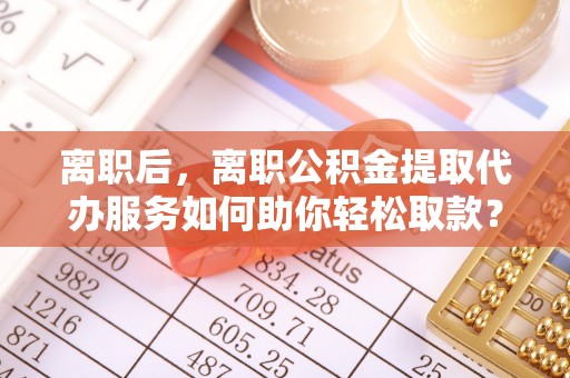 宿州离职后，离职公积金提取代办服务如何助你轻松取款？