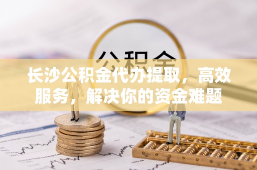 宿州长沙公积金代办提取，高效服务，解决你的资金难题