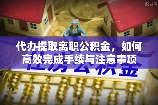 宿州代办提取离职公积金，如何高效完成手续与注意事项