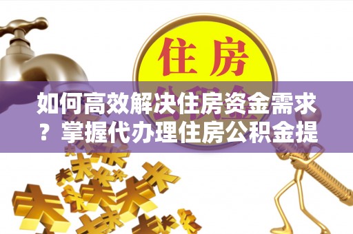 宿州如何高效解决住房资金需求？掌握代办理住房公积金提取技巧是关键