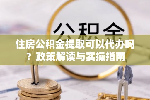 宿州住房公积金提取可以代办吗？政策解读与实操指南