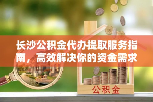 宿州长沙公积金代办提取服务指南，高效解决你的资金需求