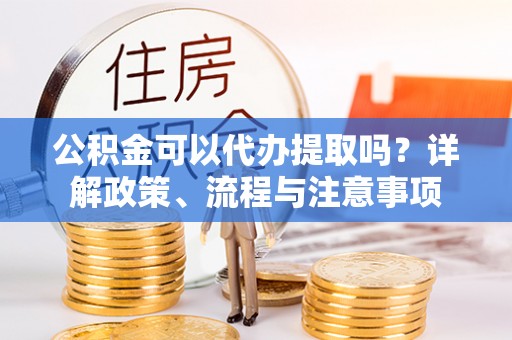 宿州公积金可以代办提取吗？详解政策、流程与注意事项