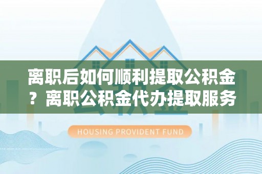 宿州离职后如何顺利提取公积金？离职公积金代办提取服务来帮忙